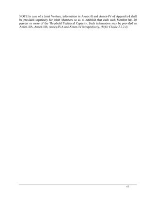 47
NOTE:In case of a Joint Venture, information in Annex-II and Annex-IV of Appendix-I shall
be provided separately for other Members so as to establish that each such Member has 20
percent or more of the Threshold Technical Capacity. Such information may be provided as
Annex-IIA, Annex-IIB, Annex-IVA and Annex-IVB respectively. (Refer Clause 2.2.2.4).
 