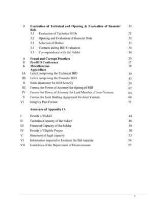 3
3 Evaluation of Technical and Opening & Evaluation of financial
Bids
32
3.1 Evaluation of Technical BIDs 32
3.2 Opening and Evaluation of financial Bids 33
3.3 Selection of Bidder 33
3.4 Contacts during BID Evaluation 34
3.5 Correspondence with the Bidder 34
4 Fraud and Corrupt Practices 35
5 Pre-BID Conference 37
6 Miscellaneous 38
Appendices
IA Letter comprising the Technical BID 39
IB Letter comprising the Financial BID 43
II Bank Guarantee for BID Security 59
III Format for Power of Attorney for signing of BID 62
IV Format for Power of Attorney for Lead Member of Joint Venture 64
V Format for Joint Bidding Agreement for Joint Venture 66
VI Integrity Pact Format 71
Annexure of Appendix 1A
I Details of Bidder 44
II Technical Capacity of the bidder 46
III Financial Capacity of the bidder 48
IV Details of Eligible Project 50
V Statement of legal capacity 53
VI Information required to Evaluate the Bid capacity 54
VII Guidelines of the Department of Disinvestment 57
 