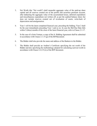 49
3. Net Worth (the ―Net worth‖) shall meansthe aggregate value of the paid-up share
capital and all reserves created out of the profits and securities premium account,
after deducting the aggregate value of the accumulated losses, deferred expenditure
and miscellaneous expenditure not written off, as per the audited balance sheet, but
does not include reserves created out of revaluation of assets, write-back of
depreciation and amalgamation.
4. Year 1 will be the latest completed financial year, preceding the bidding. Year 2 shall
be the year immediately preceding Year 1 and so on. In case the Bid Due Date falls
within 3 (three) months of the close of the latest financial year, refer to Clause 2.1.17.
5. In the case of a Joint Venture, a copy of the Jt. Bidding Agreement shall be submitted
in accordance with Clause 2.1.15 (g) of the RFPdocument.
6. The Bidder shall also provide the name and address of the Bankers to the Bidder.
7. The Bidder shall provide an Auditor‘s Certificate specifying the net worth of the
Bidder and also specifying the methodology adopted for calculating such net worth in
accordance with Clause 2.2.2.9 (ii) of the RFP document.
 