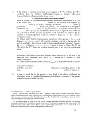 52
14. If the Bidder is claiming experience under Category 3 & 4
, it should provide a
certificate from its statutory auditors/client/Engineer-in charge/ Independent
Engineer/Authority‘s Engineer in the format below:
Certificate regarding construction works
Based on its books of accounts and other published information authenticated by it, {this
is to certify that …………………….. (name of the Bidder) was engaged by
……………….. (title of the project company) to execute ……………… (name of
project) for …………………. (nature of project)}. The construction of the project
commenced on ………….. (date) and the project was/ is likely to be commissioned on
…………… (date, if any). It is certified that Bidder received payments from its Clients
for Construction Works executed by themor work executed and certified by the
Engineer-in-charge/Independent Engineer/Authority‘s Engineer, in the aforesaid
construction works.
We further certify that the total estimated capital cost of the project is Rs. …… cr.
(Rupees …………………crore), of which the Applicant received or has executed the
work as certified by the Engineer-in-charge/Independent Engineer/Authority‘s Engineer
Rs. ……… cr. (Rupees ……………………… crore), in terms of Clauses 2.2.2.5 and
2.2.2.6(ii)of the RFP, during the past five financial years as per year-wise details noted
below:
………………………
………………………
It is further certified that the receipts indicated above are restricted to the share of the
Applicant who undertook these works as a partner or a member of joint
venture/consortium.
We further certify that applicant has a share of _____% in the Joint Venture/Consortium.
Name of the audit firm:
Seal of the audit firm: (Signature, name and designation of the
Date: authorised signatory).
15. It may be noted that in the absence of any detail in the above certificates, the
information would be considered inadequate and could lead to exclusion of the relevant
project in computation of Experience.

Refer Clauses 2.2.2.5 and 2.2.2.6(ii)of the RFP.

Provide Certificate as per this format only. Attach Explanatory Notes to the Certificate, if necessary. Statutory
auditor means the entity that audits and certifies the annual accounts of the company. However, in case the work of
other member(s) is also executed by the applicant, then this fact should also be certified by the Statutory Auditor
and accordingly the language may be suitably modified.

This certification should be strike out in case of jobs/ contracts, which are executed a sole firm. The payments
indicated in the certificate should be restricted to the share of Applicant in such partnership/ joint venture. This
portion may be omitted if the contract did not involve a partnership/ joint venture. In case where work is not
executed by partnership/ joint venture, this paragraph may be deleted.
 