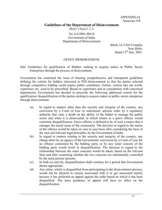 57
APPENDIX-IA
Annexure VII
Guidelines of the Department of Disinvestment
(Refer Clause1.2.1)
No. 6/4/2001-DD-II
Government of India
Department of Disinvestment
Block 14, CGO Complex
New Delhi.
Dated 13th
July, 2001.
OFFICE MEMORANDUM
Sub: Guidelines for qualification of Bidders seeking to acquire stakes in Public Sector
Enterprises through the process of disinvestment
Government has examined the issue of framing comprehensive and transparent guidelines
defining the criteria for bidders interested in PSE-disinvestment so that the parties selected
through competitive bidding could inspire public confidence. Earlier, criteria like net worth,
experience etc. used to be prescribed. Based on experience and in consultation with concerned
departments, Government has decided to prescribe the following additional criteria for the
qualification/ disqualification of the parties seeking to acquire stakes in public sector enterprises
through disinvestment:
(a) In regard to matters other than the security and integrity of the country, any
conviction by a Court of Law or indictment/ adverse order by a regulatory
authority that casts a doubt on the ability of the bidder to manage the public
sector unit when it is disinvested, or which relates to a grave offence would
constitute disqualification. Grave offence is defined to be of such a nature that it
outrages the moral sense of the community. The decision in regard to the nature
of the offence would be taken on case to case basis after considering the facts of
the case and relevant legal principles, by the Government of India.
(b) In regard to matters relating to the security and integrity of the country, any
charge-sheet by an agency of the Government/ conviction by a Court of Law for
an offence committed by the bidding party or by any sister concern of the
bidding party would result in disqualification. The decision in regard to the
relationship between the sister concerns would be taken, based on the relevant
facts and after examining whether the two concerns are substantially controlled
by the same person/ persons.
(c) In both (a) and (b), disqualification shall continue for a period that Government
deems appropriate.
(d) Any entity, which is disqualified from participating in the disinvestment process,
would not be allowed to remain associated with it or get associated merely
because it has preferred an appeal against the order based on which it has been
disqualified. The mere pendency of appeal will have no effect on the
disqualification.
 