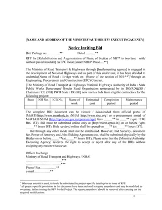 4
[NAME AND ADDRESS OF THE MINISTRY/AUTHORITY/ EXECUTINGAGENCY]
Notice Inviting Bid
Bid/ Package no………….** Dated ………**
RFP for [Rehabilitation and Augmentation of Name of Section of NH** to two lane with/
without paved shoulder] on EPC mode [under NHDP Phase.....**]
The Ministry of Road Transport & Highways through [Implementing agency] is engaged in
the development of National Highways and as part of this endeavour, it has been decided to
undertake[Name of Road / Bridge work on (Name of the section of NH-**1
]2
through an
Engineering, Procurement and Construction (EPC) Contract.
[The Ministry of Road Transport & Highways/ National Highways Authority of India / State
Public Works Department/ Border Road Organisation represented by its DG(RD)&SS /
Chairman / CE (NH) PWD State / DGBR] now invites bids from eligible contractors for the
following project:
State NH No. ICB No. Name of
work
Estimated
cost
Completion
period
Maintenance
period
The complete BID document can be viewed / downloaded from official portal of
[MoRTHhttp://www.morth.nic.in /NHAI http://www.nhai.org] or e-procurement portal of
MoRT&H/NHAI [http://eprocure.gov.in/eprocure/app] from _____** to ____** (upto 17.00
Hrs. IST). Bid must be submitted online only at [http:/morth.eproc.in] on or before (upto
_____** hours IST). Bids received online shall be opened on ___** (at_____** hours IST).
Bid through any other mode shall not be entertained. However, Bid Security, document
fee, Power of Attorney and Joint Bidding Agreement etc. shall be submitted physically by the
Bidder on or before_____**(at_____** hours IST), Please note that the [Ministry/Authority/
Executing Agency] reserves the right to accept or reject allor any of the BIDs without
assigning any reason whatsoever.
Officer In-charge
Ministry of Road Transport and Highways / NHAI
…………………………….***
……………………………***
Phone/ Fax……………**
e-mail……………**
1
Wherever asterisk is used, it should be substituted by project-specific details prior to issue of RFP.
2
All project-specific provisions in this document have been enclosed in square parenthesis and may be modified, as
necessary, before issuing the RFP for the Project. The square parenthesis should be removed after carrying out the
required modifications.
 