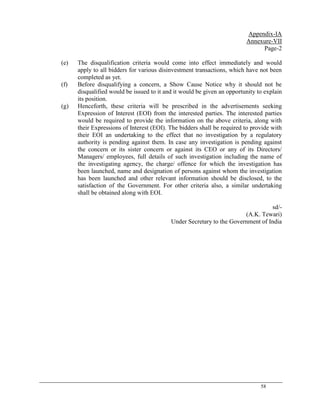 58
Appendix-IA
Annexure-VII
Page-2
(e) The disqualification criteria would come into effect immediately and would
apply to all bidders for various disinvestment transactions, which have not been
completed as yet.
(f) Before disqualifying a concern, a Show Cause Notice why it should not be
disqualified would be issued to it and it would be given an opportunity to explain
its position.
(g) Henceforth, these criteria will be prescribed in the advertisements seeking
Expression of Interest (EOI) from the interested parties. The interested parties
would be required to provide the information on the above criteria, along with
their Expressions of Interest (EOI). The bidders shall be required to provide with
their EOI an undertaking to the effect that no investigation by a regulatory
authority is pending against them. In case any investigation is pending against
the concern or its sister concern or against its CEO or any of its Directors/
Managers/ employees, full details of such investigation including the name of
the investigating agency, the charge/ offence for which the investigation has
been launched, name and designation of persons against whom the investigation
has been launched and other relevant information should be disclosed, to the
satisfaction of the Government. For other criteria also, a similar undertaking
shall be obtained along with EOI.
sd/-
(A.K. Tewari)
Under Secretary to the Government of India
 