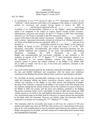 59
APPENDIX - II
Bank Guarantee for BID Security
(Refer Clauses 2.1.6 and 2.20.1)
B.G. No. Dated:
1. In consideration of you, ****, having its office at ****, (hereinafter referred to as the
―Authority‖, which expression shall unless it be repugnant to the subject or context thereof
include its, successors and assigns) having agreed to receive the BID of
…………………… and having its registered office at ……………………… (and acting
on behalf of its JV) (hereinafter referred to as the ―Bidder‖ which expression shall
unless it be repugnant to the subject or context thereof include its/their executors,
administrators, successors and assigns), for the*** ** Project on EPC basis (hereinafter
referred to as ―the Project‖) pursuant to the RFP Document dated …………… issued in
respect of the Project and other related documents including without limitation the
draft contract Agreement (hereinafter collectively referred to as ―Bidding Documents‖),
we (Name of the Bank) having our registered office at ………………… and one of its
branches at …………………….. (hereinafter referred to as the ―Bank‖), at the request of
the Bidder, do hereby in terms of Clause 2.1.6 read with Clause 2.1.7 of the RFP
Document, irrevocably, unconditionally and without reservation guarantee the due
and faithful fulfilment and compliance of the terms and conditions of the Bidding
Documents (including the RFP Document) by the said
Bidder and unconditionally and irrevocably undertake to pay forthwith to the
Authority an amount of Rs. *** ** (Rupees *** ** only) (hereinafter referred to as
the ―Guarantee‖) as our primary obligation without any demur, reservation,
recourse, contest or protest and without reference to the Bidder if the Bidder shall
fail to fulfil or comply with all or any of the terms and conditions contained in the
said Bidding Documents.
2. Any such written demand made by the Authority stating that the Bidder is in default of
the due and faithful fulfilment and compliance with the terms and conditions
contained in the Bidding Documents shall be final, conclusive and binding on the Bank.
3. We, the Bank, do hereby unconditionally undertake to pay the amounts due and payable
under this Guarantee without any demur, reservation, recourse, contest or protest and
without any reference to the Bidder or any other person and irrespective of whether
the claim of the Authority is disputed by the Bidder or not, merely on the first demand from
the Authority stating that the amount claimed is due to the Authority by reason of failure of
the Bidder to fulfil and comply with the terms and conditions contained in the Bidding
Documents including failure of the said Bidder to keep its BID open during the BID
validity period as set forth in the said Bidding Documents for any reason whatsoever.
Any such demand made on the Bank shall be conclusive as regards amount due and payable
by the Bank under this Guarantee. However, our liability under this Guarantee shall be
restricted to an amount not exceeding Rs. *** **(Rupees *** ** only).
4. This Guarantee shall be irrevocable and remain in full force for a period of 180 (one
hundred and eighty) days from the BID Due Date inclusive of a claim period of 60 (sixty)
days or for such extended period as may be mutually agreed between the Authority and the
Bidder, and agreed to by the Bank, and shall continue to be enforceable till all amounts under
this Guarantee have been paid.
 