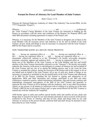 64
APPENDIX-IV
Format for Power of Attorney for Lead Member of Joint Venture
(Refer Clause 2.1.9)
Whereas the National Highways Authority of India (―the Authority‖) has invited BIDs for the
***** Project(the ―Project‖).
Whereas, …………………….., …………………….., and …………………….. (collectively
the ―Joint Venture‖) being Members of the Joint Venture are interested in bidding for the
Project in accordance with the terms and conditions of the Request for Proposal (RFP) and
other BID documents including agreement in respect of the Project, and
Whereas, it is necessary for the Members of the Joint Venture to designate one of them as the
Lead Member with all necessary power and authority to do for and on behalf of the Joint
Venture, all acts, deeds and things as may be necessary in connection with the Joint Venture‘s
BID for the Project and its execution.
NOW THEREFORE KNOW ALL MEN BY THESE PRESENTS
We, …… having our registered office at ……., M/s. ….. having our registered office at …,
M/s. … having our registered office at ….., and ….. having our registered office at ………,
(hereinafter collectively referred to as the ―Principals‖) do hereby irrevocably designate,
nominate, constitute, appoint and authorize M/S ……. having its registered office at ……….,
being one of the Members of the Joint Venture, as the Lead Member and true and lawful
attorney of the Joint Venture (hereinafter referred to as the ―Attorney‖). We hereby irrevocably
authorize the Attorney (with power to sub-delegate) to conduct all business for and on behalf of
the Joint Venture and any one of us during the bidding process and, in the event the Joint
Venture is awarded the contract, during the execution of the Project and in this regard, to do on
our behalf and on behalf of the Joint Venture, all or any of such acts, deeds or things as are
necessary or required or incidental to the pre-qualification of the Joint Venture and submission
of its BID for the Project, including but not limited to signing and submission of all
applications, BIDs and other documents and writings, participate in pre BID and other
conferences, respond to queries, submit information/ documents, sign and execute contracts and
undertakings consequent toacceptance of the BID of the Joint Venture and generally to
represent the Joint Venture in all its dealings with the Authority, and/ or any other Government
Agency or any person, in all matters in connection with or relating to or arising out of the Joint
Venture‘s BID for the in all respect Project and/ or upon award thereof till the EPC Contract is
entered into with the Authority & Compelled.
AND hereby agree to ratify and confirm and do hereby ratify and confirm all acts, deeds and
things done or caused to be done by our said Attorney pursuant to and in exercise of the powers
conferred by this Power of Attorney and that all acts, deeds and things done by our said
Attorney in exercise of the powers hereby conferred shall and shall always be deemed to have
been done by us/ Joint Venture.
 