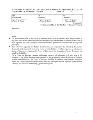 65
IN WITNESS WHEREOF WE THE PRINCIPALS ABOVE NAMED HAVE EXECUTED
THIS POWER OF ATTORNEY ON THIS …………………. DAY OF ………. 2..…
For ……………………..
(Signature)
…………………..
(Name & Title)
For ……………………..
(Signature)
…………………..
(Name & Title)
For ……………………..
(Signature)
…………………..
(Name & Title)
(Executants)
(To be executed by all the Members of the Joint Venture)
Witnesses:
1.
2.
Notes:
 The mode of execution of the Power of Attorney should be in accordance with the procedure, if
any, laid down by the applicable law and the charter documents of the executant(s) and when it
is so required, the same should be under common seal affixed in accordance with the required
procedure.
 Also, wherever required, the Bidder should submit for verification the extract of the charter
documents and documents such as a board or shareholders’ resolution/ power of attorney in
favour of the person executing this Power of Attorney for the delegation of power hereunder on
behalf of the Bidder.
 For a Power of Attorney executed and issued overseas, the document will also have to be
legalised by the Indian Embassy and notarised in the jurisdiction where the Power of Attorney
is being issued.However, the Power of Attorney provided by Bidders from countries that have
signed the Hague Legislation Convention 1961 are not required to be legalised by the Indian
Embassy if it carries a conforming Appostille certificate.
 