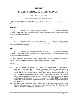 66
APPENDIX V
Format for Joint Bidding Agreement for Joint Venture
(Refer Clause 2.1.9 & 2.1.15(g))
(To be executed on Stamp paper of appropriate value)
THIS JOINT BIDDING AGREEMENT is entered into on this the ………… day of …………
20…
AMONGST
1. {………… Limited, and having its registered office at ………… } (hereinafter referred
to as the ―First Part‖ which expression shall, unless repugnant to the context include its
successors and permitted assigns)
AND
2. {………… Limited, having its registered office at ………… }and (hereinafter referred
to as the ―Second Part‖ which expression shall, unless repugnant to the context include its
successors and permitted assigns)
AND
3. {………… Limited, and having its registered office at …………} (hereinafter referred
to as the ―Third Part‖ which expression shall, unless repugnant to the context include its
successors and permitted assigns)
The above mentioned parties of the FIRST, {SECOND and THIRD} PART are collectively
referred to as the “Parties” and each is individually referred to as a “Party‖
WHEREAS,
(A) [THE MINISTRY OF ROAD TRANSPORT & HIGHWAYS……../NATIONAL
HIGHWAYS AUTHORITY OF INDIA, established under the National Highways
Authority of India Act 1988, represented by its Chairman and having its principal
offices at G-5 & 6, Sector 10, Dwarka, New Delhi-110075] (hereinafter referred to as
the ―Authority‖ which expression shall, unless repugnant to the context or meaning
thereof, include its administrators, successors and assigns) has invited bids (the Bids‖)
by its Request for Proposal No. ………… dated …………(the ―RFP‖) for award of
contract for rehabilitation and augmentation of***** Project (the ―Project‖) through an
EPC Contract.
(B) The Parties are interested in jointly bidding for the Project as members of a Joint
Venture and in accordance with the terms and conditions of the RFP document and
other bid documents in respect of the Project, and
 