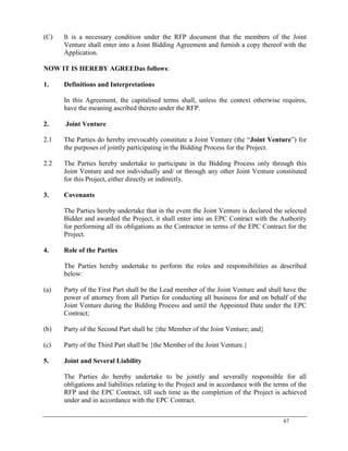 67
(C) It is a necessary condition under the RFP document that the members of the Joint
Venture shall enter into a Joint Bidding Agreement and furnish a copy thereof with the
Application.
NOW IT IS HEREBY AGREEDas follows:
1. Definitions and Interpretations
In this Agreement, the capitalised terms shall, unless the context otherwise requires,
have the meaning ascribed thereto under the RFP.
2. Joint Venture
2.1 The Parties do hereby irrevocably constitute a Joint Venture (the ―Joint Venture‖) for
the purposes of jointly participating in the Bidding Process for the Project.
2.2 The Parties hereby undertake to participate in the Bidding Process only through this
Joint Venture and not individually and/ or through any other Joint Venture constituted
for this Project, either directly or indirectly.
3. Covenants
The Parties hereby undertake that in the event the Joint Venture is declared the selected
Bidder and awarded the Project, it shall enter into an EPC Contract with the Authority
for performing all its obligations as the Contractor in terms of the EPC Contract for the
Project.
4. Role of the Parties
The Parties hereby undertake to perform the roles and responsibilities as described
below:
(a) Party of the First Part shall be the Lead member of the Joint Venture and shall have the
power of attorney from all Parties for conducting all business for and on behalf of the
Joint Venture during the Bidding Process and until the Appointed Date under the EPC
Contract;
(b) Party of the Second Part shall be {the Member of the Joint Venture; and}
(c) Party of the Third Part shall be {the Member of the Joint Venture.}
5. Joint and Several Liability
The Parties do hereby undertake to be jointly and severally responsible for all
obligations and liabilities relating to the Project and in accordance with the terms of the
RFP and the EPC Contract, till such time as the completion of the Project is achieved
under and in accordance with the EPC Contract.
 