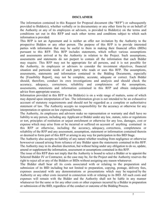 5
DISCLAIMER
The information contained in this Request for Proposal document (the ―RFP‖) or subsequently
provided to Bidder(s), whether verbally or in documentary or any other form by or on behalf of
the Authority or any of its employees or advisors, is provided to Bidder(s) on the terms and
conditions set out in this RFP and such other terms and conditions subject to which such
information is provided.
This RFP is not an Agreement and is neither an offer nor invitation by the Authority to the
prospective Bidders or any other person. The purpose of this RFP is to provide interested
parties with information that may be useful to them in making their financial offers (BIDs)
pursuant to this RFP. This RFP includes statements, which reflect various assumptions
and assessments arrived at by the Authority in relation to the Project. Such assumptions,
assessments and statements do not purport to contain all the information that each Bidder
may require. This RFP may not be appropriate for all persons, and it is not possible for
the Authority, its employees or advisors to consider the investment objectives, financial
situation and particular needs of each party who reads or uses this RFP. The assumptions,
assessments, statements and information contained in the Bidding Documents, especially
the [Feasibility Report], may not be complete, accurate, adequate or correct. Each Bidder
should, therefore, conduct its own investigations and analysis and should check the
accuracy, adequacy, correctness, reliability and completeness of the assumptions,
assessments, statements and information contained in this RFP and obtain independent
advice from appropriate sources.
Information provided in this RFP to the Bidder(s) is on a wide range of matters, some of which
may depend upon interpretation of law. The information given is not intended to be an exhaustive
account of statutory requirements and should not be regarded as a complete or authoritative
statement of law. The Authority accepts no responsibility for the accuracy or otherwise for any
interpretation or opinion on law expressed herein.
The Authority, its employees and advisors make no representation or warranty and shall have no
liability to any person, including any Applicant or Bidder under any law, statute, rules or regulations
or tort, principles of restitution or unjust enrichment or otherwise for any loss, damages, cost or
expense which may arise from or be incurred or suffered on account of anything contained in
this RFP or otherwise, including the accuracy, adequacy, correctness, completeness or
reliability of the RFP and any assessment, assumption, statement or information contained therein
or deemed to form part of this RFP or arising in any way for participation in this BID Stage.
The Authority also accepts no liability of any nature whether resulting from negligence or otherwise
howsoever caused arising from reliance of any Bidder upon the statements contained in this RFP.
The Authority may in its absolute discretion, but without being under any obligation to do so, update,
amend or supplement the information, assessment or assumptions contained in this RFP.
The issue of this RFP does not imply that the Authority is bound to select a Bidder or to appoint the
Selected Bidder JV or Contractor, as the case may be, for the Project and the Authority reserves the
right to reject all or any of the Bidders or BIDs without assigning any reason whatsoever.
The Bidder shall bear all its costs associated with or relating to the preparation and
submission of its BID including but not limited to preparation, copying, postage, delivery fees,
expenses associated with any demonstrations or presentations which may be required by the
Authority or any other costs incurred in connection with or relating to its BID. All such costs and
expenses will remain with the Bidder and the Authority shall not be liable in any manner
whatsoever for the same or for any other costs or other expenses incurred by a Bidder in preparation
or submission of the BID, regardless of the conduct or outcome of the Bidding Process.
 