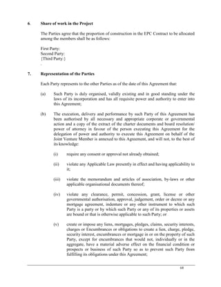 68
6. Share of work in the Project
The Parties agree that the proportion of construction in the EPC Contract to be allocated
among the members shall be as follows:
First Party:
Second Party:
{Third Party:}
.
7. Representation of the Parties
Each Party represents to the other Parties as of the date of this Agreement that:
(a) Such Party is duly organised, validly existing and in good standing under the
laws of its incorporation and has all requisite power and authority to enter into
this Agreement;
(b) The execution, delivery and performance by such Party of this Agreement has
been authorised by all necessary and appropriate corporate or governmental
action and a copy of the extract of the charter documents and board resolution/
power of attorney in favour of the person executing this Agreement for the
delegation of power and authority to execute this Agreement on behalf of the
Joint Venture Member is annexed to this Agreement, and will not, to the best of
its knowledge:
(i) require any consent or approval not already obtained;
(ii) violate any Applicable Law presently in effect and having applicability to
it;
(iii) violate the memorandum and articles of association, by-laws or other
applicable organisational documents thereof;
(iv) violate any clearance, permit, concession, grant, license or other
governmental authorisation, approval, judgement, order or decree or any
mortgage agreement, indenture or any other instrument to which such
Party is a party or by which such Party or any of its properties or assets
are bound or that is otherwise applicable to such Party; or
(v) create or impose any liens, mortgages, pledges, claims, security interests,
charges or Encumbrances or obligations to create a lien, charge, pledge,
security interest, encumbrances or mortgage in or on the property of such
Party, except for encumbrances that would not, individually or in the
aggregate, have a material adverse effect on the financial condition or
prospects or business of such Party so as to prevent such Party from
fulfilling its obligations under this Agreement;
 