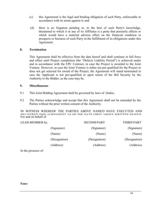 69
(c) this Agreement is the legal and binding obligation of such Party, enforceable in
accordance with its terms against it; and
(d) there is no litigation pending or, to the best of such Party's knowledge,
threatened to which it or any of its Affiliates is a party that presently affects or
which would have a material adverse effect on the financial condition or
prospects or business of such Party in the fulfillment of its obligations under this
Agreement.
8. Termination
This Agreement shall be effective from the date hereof and shall continue in full force
and effect until Project completion (the ―Defects Liability Period‖) is achieved under
and in accordance with the EPC Contract, in case the Project is awarded to the Joint
Venture. However, in case the Joint Venture is either not pre-qualified for the Project or
does not get selected for award of the Project, the Agreement will stand terminated in
case the Applicant is not pre-qualified or upon return of the Bid Security by the
Authority to the Bidder, as the case may be.
9. Miscellaneous
9.1 This Joint Bidding Agreement shall be governed by laws of {India}.
9.2 The Parties acknowledge and accept that this Agreement shall not be amended by the
Parties without the prior written consent of the Authority.
IN WITNESS WHEREOF THE PARTIES ABOVE NAMED HAVE EXECUTED AND
DELIVERED THIS AGREEMENT AS OF THE DATE FIRST ABOVE WRITTEN.SIGNED,
SEALED AND DELIVERED
For and on behalf of
LEAD MEMBER by: SECOND PART THIRD PART
(Signature) (Signature) (Signature)
(Name) (Name) (Name)
(Designation) (Designation) (Designation)
(Address) (Address) (Address)
In the presence of:
1……………….
2.............................
Notes:
 