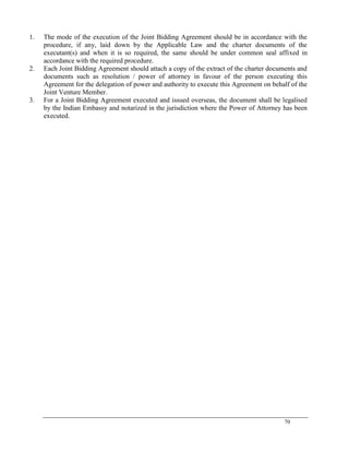 70
1. The mode of the execution of the Joint Bidding Agreement should be in accordance with the
procedure, if any, laid down by the Applicable Law and the charter documents of the
executant(s) and when it is so required, the same should be under common seal affixed in
accordance with the required procedure.
2. Each Joint Bidding Agreement should attach a copy of the extract of the charter documents and
documents such as resolution / power of attorney in favour of the person executing this
Agreement for the delegation of power and authority to execute this Agreement on behalf of the
Joint Venture Member.
3. For a Joint Bidding Agreement executed and issued overseas, the document shall be legalised
by the Indian Embassy and notarized in the jurisdiction where the Power of Attorney has been
executed.
 