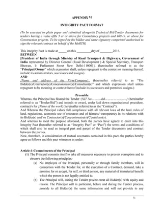 71
APPENDIX VI
INTEGRITY PACT FORMAT
(To be executed on plain paper and submitted alongwith Technical Bid/Tender documents for
tenders having a value ofRs 5 cr or above for Consultancy projects and 100 cr. or above for
Construction projects. To be signed by the bidder and same signatory competent/ authorized to
sign the relevant contract on behalf of the MoRTH)
This integrity Pact is made at _____ on this _________day of ________2016.
BETWEEN
[President of India through Ministry of Road Transport & Highways, Government of
India represented by Director General (Road Development ) & Special Secretary, Transport
Bhawan, 1- Parliament Street New Delhi-110001], (hereinafter referred to as the
―Principal/Owner‖ which expression shall, unless repugnant to the context or meaning thereof,
include its administrators, successors and assigns)
AND
{Name and address of the Firm/Company}, (hereinafter referred to as ―The
Bidder(s)/Contractor(s)/Concessionaire(s)/Consultant(s)‖ and which expression shall unless
repugnant to be meaning or context thereof include its successors and permitted assigns.)
Preamble
Whereas, the Principal has floated the Tender {NIT No……….dtd…………………..} (hereinafter
referred to as ―Tender/Bid‖) and intends to award, under laid down organizational procedure,
contract/s for {Name of the work}(hereinafter referred to as the ―Contract‖).
And Whereas the Principal values full compliance with all relevant laws of the land, rules of
land, regulations, economic use of resources and of fairness/ transparency in its relations with
its Bidder(s) and/ or Contractor(s)/Concessionaire(s)/Consultant(s).
And whereas to meet the purpose aforesaid, both the parties have agreed to enter into this
Integrity Pact (hereafter referred to as ―Integrity Pact‖ or ―Pact‖) the terms and conditions of
which shall also be read as integral part and parcel of the Tender documents and contract
between the parties.
Now, therefore, in consideration of mutual covenants contained in this pact, the parties hereby
agree as follows and this pact witnesses as under:
Article-1:Commitments of the Principal
(1) The Principal commits itself to take all measures necessary to prevent corruption and to
observe the following principles:-
(a) No employee of the Principal, personally or through family members, will in
connection with the Tender for, or the execution of a Contract, demand, take a
promise for or accept, for self, or third person, any material of immaterial benefit
which the person is not legally entitled to.
(b) The Principal will, during the Tender process treat all Bidder(s) with equity and
reason. The Principal will in particular, before and during the Tender process,
provide to all Bidder(s) the same information and will not provide to any
 