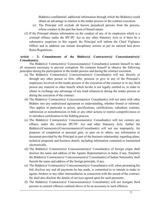 72
Bidder(s) confidential/ additional information through which the Bidder(s) could
obtain an advantage in relation to the tender process or the contract execution.
(c) The Principal will exclude all known prejudiced persons from the process,
whose conduct in the past has been of biased nature.
(2) If the Principal obtains information on the conduct of any of its employees which is a
criminal offence under the IPC/PC Act or any other Statutory Acts or if there be a
substantive suspicion in this regard, the Principal will inform the Chief Vigilance
Officer and in addition can initiate disciplinary actions as per its internal laid down
Rules/Regulations.
Article – 2: Commitments of the Bidder(s)/ Contractor(s)/ Concessionaire(s)/
Consultant(s).
The Bidder(s)/ Contractor(s)/ Concessionaire(s)/ Consultant(s) commit himself to take
all measures necessary to prevent corruption. He commits himself to observe the following
principles during his participation in the tender process and during the contract execution.
(a) The Bidder(s)/ Contractor(s)/ Concessionaire(s)/ Consultant(s) will not, directly or
through any other person or firm, offer, promise or give to any of the Principal‘s
employees involved in the tender process or the execution of the contract or to any third
person any material or other benefit which he/she is not legally entitled to, in order to
obtain in exchange any advantage of any kind whatsoever during the tender process or
during the execution of the contract.
(b) The Bidder(s)/ Contractor(s)/ Concessionaire(s)/ Consultant(s) will not enter with other
Bidders into any undisclosed agreement or understanding, whether formal or informal.
This applies in particular to prices, specifications, certifications, subsidiary contract,
submission or nonsubmission or bids or any other actions to restrict competitiveness or
to introduce cartelization in the bidding process.
(c) The Bidder(s)/ Contractor(s)/ Concessionaire(s)/ Consultant(s) will not commit any
offence under the relevant IPC/PC Act and other Statutory Acts; further the
Bidder(s)/Contractor(s)/Concessionaire(s)/Consultant(s) will not use improperly, for
purposes of completion or personal gain, or pass on to others, any information or
document provided by the Principal as part of the business relationship, regarding plans,
technical proposals and business details, including information contained or transmitted
electronically.
(d) The Bidder(s)/ Contractor(s)/ Concessionaire(s)/ Consultant(s) of foreign origin shall
disclose the name and address of the Agents/ Representatives in India, if any. Similarly
the Bidder(s)/ Contractor(s)/ Concessionaire(s)/ Consultant(s) of Indian Nationality shall
furnish the name and address of the foreign principle, if any.
(e) The Bidder(s)/ Contractor(s)/ Concessionaire(s)/ Consultant(s) will, when presenting his
bid, disclose any and all payments he has made, is committed to or intends to make to
agents, brokers or any other intermediaries in connection with the award of the contract.
He shall also disclose the details of services agreed upon for such payments.
(f) The Bidder(s)/ Contractor(s)/ Concessionaire(s)/ Consultant(s) will not instigate third
persons to commit offences outlined above or be an accessory to such offences.
 