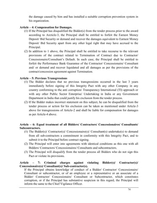 74
the damage caused by him and has installed a suitable corruption prevention system in
his organization.
Article – 4: Compensation for Damages.
(1) If the Principal has disqualified the Bidder(s) from the tender process prior to the award
according to Arcticle-3, the Principal shall be entitled to forfeit the Earnest Money
Deposit/ Bid Security or demand and recover the damages equivalent to Earnest Money
Deposit/ Bid Security apart from any other legal right that may have accrued to the
Principal.
(2) In addition to 1 above, the Principal shall be entitled to take recourse to the relevant
provisions of the contract related to Termination of Contract due to Contractor/
Concessionaire/Consultant‘s Default. In such case, the Principal shall be entitled to
forfeit the Performance Bank Guarantee of the Contractor/ Concessionaire/ Consultant
and/ or demand and recover liquidated and all damages as per the provisions of the
contract/concession agreement against Termination.
Article – 5: Previous Transgressions
(1) The Bidder declares that no previous transgressions occurred in the last 3 years
immediately before signing of this Integrity Pact with any other Company in any
country conforming to the anti corruption/ Transparency International (TI) approach or
with any other Public Sector Enterprise/ Undertaking in India or any Government
Department in India that could justify his exclusion from the tender process.
(2) If the Bidder makes incorrect statement on this subject, he can be disqualified from the
tender process or action for his exclusion can be taken as mentioned under Article-3
above for transgressions of Article-2 and shall be liable for compensation for damages
as per Article-4 above.
Article – 6: Equal treatment of all Bidders/ Contractors/ Concessionaires/ Consultants/
Subcontractors.
(1) The Bidder(s)/ Contractor(s)/ Concessionaire(s)/ Consultant(s) undertake(s) to demand
from all sub-contractors a commitment in conformity with this Integrity Pact, and to
submit it to the Principal before contract signing.
(2) The Principal will enter into agreements with identical conditions as this one with all
Bidders/ Contractors/ Concessionaires/ Consultants and subcontractors.
(3) The Principal will disqualify from the tender process all Bidders who do not sign this
Pact or violate its provisions.
Article – 7: Criminal charges against violating Bidder(s)/ Contractor(s)/
Concessionaire(s)/ Consultant(s)/ Sub-contractor(s).
If the Principal obtains knowledge of conduct of a Bidder/ Contractor/ Concessionaire/
Consultant or subcontractor, or of an employee or a representative or an associate of a
Bidder/ Contractor/ Concessionaire/ Consultant or Subcontractor, which constitutes
corruption, or if the Principal has substantive suspicion in this regard, the Principal will
inform the same to the Chief Vigilance Officer.
 