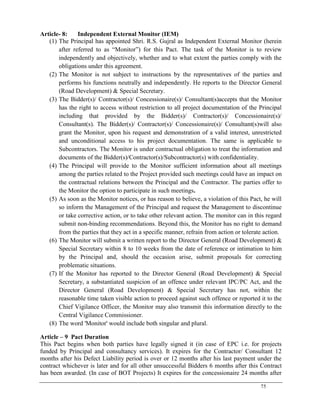 75
Article- 8: Independent External Monitor (IEM)
(1) The Principal has appointed Shri. R.S. Gujral as Independent External Monitor (herein
after referred to as ―Monitor‖) for this Pact. The task of the Monitor is to review
independently and objectively, whether and to what extent the parties comply with the
obligations under this agreement.
(2) The Monitor is not subject to instructions by the representatives of the parties and
performs his functions neutrally and independently. He reports to the Director General
(Road Development) & Special Secretary.
(3) The Bidder(s)/ Contractor(s)/ Concessionaire(s)/ Consultant(s)accepts that the Monitor
has the right to access without restriction to all project documentation of the Principal
including that provided by the Bidder(s)/ Contractor(s)/ Concessionaire(s)/
Consultant(s). The Bidder(s)/ Contractor(s)/ Concessionaire(s)/ Consultant(s)will also
grant the Monitor, upon his request and demonstration of a valid interest, unrestricted
and unconditional access to his project documentation. The same is applicable to
Subcontractors. The Monitor is under contractual obligation to treat the information and
documents of the Bidder(s)/Contractor(s)/Subcontractor(s) with confidentiality.
(4) The Principal will provide to the Monitor sufficient information about all meetings
among the parties related to the Project provided such meetings could have an impact on
the contractual relations between the Principal and the Contractor. The parties offer to
the Monitor the option to participate in such meetings.
(5) As soon as the Monitor notices, or has reason to believe, a violation of this Pact, he will
so inform the Management of the Principal and request the Management to discontinue
or take corrective action, or to take other relevant action. The monitor can in this regard
submit non-binding recommendations. Beyond this, the Monitor has no right to demand
from the parties that they act in a specific manner, refrain from action or tolerate action.
(6) The Monitor will submit a written report to the Director General (Road Development) &
Special Secretary within 8 to 10 weeks from the date of reference or intimation to him
by the Principal and, should the occasion arise, submit proposals for correcting
problematic situations.
(7) If the Monitor has reported to the Director General (Road Development) & Special
Secretary, a substantiated suspicion of an offence under relevant IPC/PC Act, and the
Director General (Road Development) & Special Secretary has not, within the
reasonable time taken visible action to proceed against such offence or reported it to the
Chief Vigilance Officer, the Monitor may also transmit this information directly to the
Central Vigilance Commissioner.
(8) The word 'Monitor' would include both singular and plural.
Article – 9 Pact Duration
This Pact begins when both parties have legally signed it (in case of EPC i.e. for projects
funded by Principal and consultancy services). It expires for the Contractor/ Consultant 12
months after his Defect Liability period is over or 12 months after his last payment under the
contract whichever is later and for all other unsuccessful Bidders 6 months after this Contract
has been awarded. (In case of BOT Projects) It expires for the concessionaire 24 months after
 