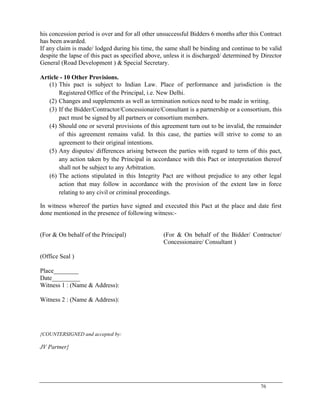 76
his concession period is over and for all other unsuccessful Bidders 6 months after this Contract
has been awarded.
If any claim is made/ lodged during his time, the same shall be binding and continue to be valid
despite the lapse of this pact as specified above, unless it is discharged/ determined by Director
General (Road Development ) & Special Secretary.
Article - 10 Other Provisions.
(1) This pact is subject to Indian Law. Place of performance and jurisdiction is the
Registered Office of the Principal, i.e. New Delhi.
(2) Changes and supplements as well as termination notices need to be made in writing.
(3) If the Bidder/Contractor/Concessionaire/Consultant is a partnership or a consortium, this
pact must be signed by all partners or consortium members.
(4) Should one or several provisions of this agreement turn out to be invalid, the remainder
of this agreement remains valid. In this case, the parties will strive to come to an
agreement to their original intentions.
(5) Any disputes/ differences arising between the parties with regard to term of this pact,
any action taken by the Principal in accordance with this Pact or interpretation thereof
shall not be subject to any Arbitration.
(6) The actions stipulated in this Integrity Pact are without prejudice to any other legal
action that may follow in accordance with the provision of the extent law in force
relating to any civil or criminal proceedings.
In witness whereof the parties have signed and executed this Pact at the place and date first
done mentioned in the presence of following witness:-
(For & On behalf of the Principal)
(Office Seal )
(For & On behalf of the Bidder/ Contractor/
Concessionaire/ Consultant )
Place________
Date_________
Witness 1 : (Name & Address):
Witness 2 : (Name & Address):
{COUNTERSIGNED and accepted by:
JV Partner}
 