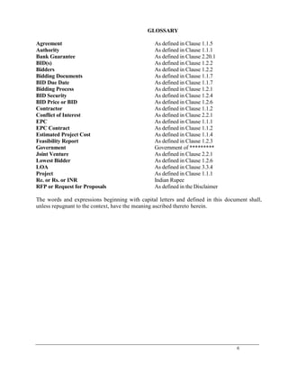 6
GLOSSARY
Agreement As defined in Clause 1.1.5
Authority As defined in Clause 1.1.1
Bank Guarantee As defined in Clause 2.20.1
BID(s) As defined in Clause 1.2.2
Bidders As defined in Clause 1.2.2
Bidding Documents As defined in Clause 1.1.7
BID Due Date As defined in Clause 1.1.7
Bidding Process As defined in Clause 1.2.1
BID Security As defined in Clause 1.2.4
BID Price or BID As defined in Clause 1.2.6
Contractor As defined in Clause 1.1.2
Conflict of Interest As defined in Clause 2.2.1
EPC As defined in Clause 1.1.1
EPC Contract As defined in Clause 1.1.2
Estimated Project Cost As defined in Clause 1.1.4
Feasibility Report As defined in Clause 1.2.3
Government Government of *********
Joint Venture As defined in Clause 2.2.1
Lowest Bidder As defined in Clause 1.2.6
LOA As defined in Clause 3.3.4
Project As defined in Clause 1.1.1
Re. or Rs. or INR Indian Rupee
RFP or Request for Proposals As defined in the Disclaimer
The words and expressions beginning with capital letters and defined in this document shall,
unless repugnant to the context, have the meaning ascribed thereto herein.
 