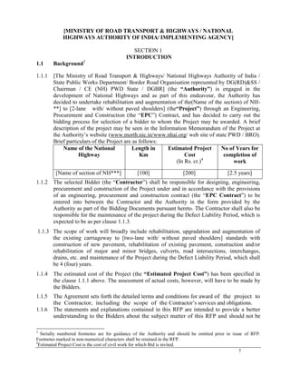 7
[MINISTRY OF ROAD TRANSPORT & HIGHWAYS / NATIONAL
HIGHWAYS AUTHORITY OF INDIA/ IMPLEMENTING AGENCY]
SECTION 1
INTRODUCTION
1.1 Background3
1.1.1 [The Ministry of Road Transport & Highways/ National Highways Authority of India /
State Public Works Department/ Border Road Organisation represented by DG(RD)&SS /
Chairman / CE (NH) PWD State / DGBR] (the “Authority”) is engaged in the
development of National Highways and as part of this endeavour, the Authority has
decided to undertake rehabilitation and augmentation of the(Name of the section) of NH-
**] to [2-lane with/ without paved shoulders] (the“Project”) through an Engineering,
Procurement and Construction (the ―EPC‖) Contract, and has decided to carry out the
bidding process for selection of a bidder to whom the Project may be awarded. A brief
description of the project may be seen in the Information Memorandum of the Project at
the Authority‘s website (www.morth.nic.in/www.nhai.org/ web site of state PWD / BRO).
Brief particulars of the Project are as follows:
Name of the National
Highway
Length in
Km
Estimated Project
Cost
(In Rs. cr.)4
No of Years for
completion of
work
[Name of section of NH***] [100] [200] [2.5 years]
1.1.2 The selected Bidder (the ―Contractor‖) shall be responsible for designing, engineering,
procurement and construction of the Project under and in accordance with the provisions
of an engineering, procurement and construction contract (the ―EPC Contract‖) to be
entered into between the Contractor and the Authority in the form provided by the
Authority as part of the Bidding Documents pursuant hereto. The Contractor shall also be
responsible for the maintenance of the project during the Defect Liability Period, which is
expected to be as per clause 1.1.3.
1.1.3 The scope of work will broadly include rehabilitation, upgradation and augmentation of
the existing carriageway to [two-lane with/ without paved shoulders] standards with
construction of new pavement, rehabilitation of existing pavement, construction and/or
rehabilitation of major and minor bridges, culverts, road intersections, interchanges,
drains, etc. and maintenance of the Project during the Defect Liability Period, which shall
be 4 (four) years.
1.1.4 The estimated cost of the Project (the “Estimated Project Cost”) has been specified in
the clause 1.1.1 above. The assessment of actual costs, however, will have to be made by
the Bidders.
1.1.5 The Agreement sets forth the detailed terms and conditions for award of the project to
the Contractor, including the scope of the Contractor‘s services and obligations.
1.1.6 The statements and explanations contained in this RFP are intended to provide a better
understanding to the Bidders about the subject matter of this RFP and should not be
3
Serially numbered footnotes are for guidance of the Authority and should be omitted prior to issue of RFP.
Footnotes marked in non-numerical characters shall be retained in the RFP.
4
Estimated Project Cost is the cost of civil work for which Bid is invited.
 