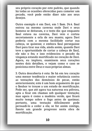 seu próprio coração por este padrão, que quando
há todas as ocasiões oferecidas para cometer um
pecado, você pode então dizer não aos seus
desejos.
Outro exemplo é em Davi, em 1 Sam. 24.4. Saul
entrou na mesma caverna onde Davi e seus
homens se deitaram, e o texto diz: que enquanto
Saul estava na caverna, Davi veio e cortou
secretamente a orla de seu manto; agora Davi
poderia com a mesma facilidade cortar sua
cabeça, se quisesse; e embora Saul perseguisse
Davi para tirar sua vida, ainda assim, quando Davi
teve a oportunidade de cortar a cabeça de Saul,
ele não o fez; e isso evidenciou o pecado da
vingança estando mortificado no coração de Davi.
Agora, eu imploro, examinem seus corações
nestes dois detalhes, e vejam como o caso se
posiciona entre Deus e suas próprias almas.
3. Outra descoberta é esta: Se há em teu coração
uma menor tendência e maior relutância contra
as tentações dos demônios de pecar, então
anteriormente; este é um bom argumento de que
o Senhor te trouxe a um estado de mortificação.
Pode ser, que até agora tua natureza era pólvora,
apta a ficar em chamas sob qualquer tentação;
mas agora é como a madeira verde, que ficará
muito tempo sobre o fogo antes de queimar;
portanto, uma tentação dificilmente pode
persuadi-lo a ceder a ela; se for assim contigo,
fizeste um grande progresso nesta obra de
mortificação.
10
 