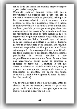 tenha dado uma ferida mortal no próprio corpo e
o grosso da corrupção.
(Nota do tradutor: Sempre temos dito que a
mortificação do pecado não é um fim em si
mesma, e nem responde ao propósito principal de
Deus na nossa salvação, pois é somente o meio
necessário para que possamos manter a nossa
comunhão com Ele. Não se trata de se limpar para
nenhum propósito, como por exemplo, viver para
nós mesmos e por nossa própria conta, mas é para
ser trabalhada ao lado de uma natureza que foi
regenerada e que nos tornou coparticipantes da
própria natureza divina, de modo que o sirvamos
com um coração voluntário e alegre e disposto
para toda a obediência à Sua vontade. Em resumo,
devemos responder ao fim para o qual fomos
criados que é o de sermos perfeitos em santidade,
em todo o nosso ser e procedimento. Se fôssemos
purificados de nossos pecados e não
respondêssemos ao amor de Deus, de nada isso
nos aproveitaria, assim como se expressa o
apóstolo no texto de I Coríntios 13 em que
discorre sobre as características do amor, em que
destaca que nem mesmo uma grande fé capaz de
transportar os montes, em quem não tenha
contudo o amor divino operando nele, de nada
isso lhe serviria.)
Vou agora falar algo a título de aplicação, antes de
abordar as outras questões, sobre as quais vou
gastar muito mais tempo, mas por agora, o uso
que farei do que já entreguei é isso.
13
 