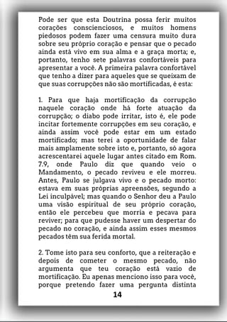 Pode ser que esta Doutrina possa ferir muitos
corações conscienciosos, e muitos homens
piedosos podem fazer uma censura muito dura
sobre seu próprio coração e pensar que o pecado
ainda está vivo em sua alma e a graça morta; e,
portanto, tenho sete palavras confortáveis para
apresentar a você. A primeira palavra confortável
que tenho a dizer para aqueles que se queixam de
que suas corrupções não são mortificadas, é esta:
1. Para que haja mortificação da corrupção
naquele coração onde há forte atuação da
corrupção; o diabo pode irritar, isto é, ele pode
incitar fortemente corrupções em seu coração, e
ainda assim você pode estar em um estado
mortificado; mas terei a oportunidade de falar
mais amplamente sobre isto e, portanto, só agora
acrescentarei aquele lugar antes citado em Rom.
7.9, onde Paulo diz que quando veio o
Mandamento, o pecado reviveu e ele morreu.
Antes, Paulo se julgava vivo e o pecado morto:
estava em suas próprias apreensões, segundo a
Lei inculpável; mas quando o Senhor deu a Paulo
uma visão espiritual de seu próprio coração,
então ele percebeu que morria e pecava para
reviver; para que pudesse haver um despertar do
pecado no coração, e ainda assim esses mesmos
pecados têm sua ferida mortal.
2. Tome isto para seu conforto, que a reiteração e
depois de cometer o mesmo pecado, não
argumenta que teu coração está vazio de
mortificação. Eu apenas menciono isso para você,
porque pretendo fazer uma pergunta distinta
14
 