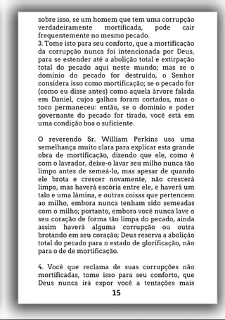 sobre isso, se um homem que tem uma corrupção
verdadeiramente mortificada, pode cair
frequentemente no mesmo pecado.
3. Tome isto para seu conforto, que a mortificação
da corrupção nunca foi intencionada por Deus,
para se estender até a abolição total e extirpação
total do pecado aqui neste mundo; mas se o
domínio do pecado for destruído, o Senhor
considera isso como mortificação; se o pecado for
(como eu disse antes) como aquela árvore falada
em Daniel, cujos galhos foram cortados, mas o
toco permaneceu: então, se o domínio e poder
governante do pecado for tirado, você está em
uma condição boa o suficiente.
O reverendo Sr. William Perkins usa uma
semelhança muito clara para explicar esta grande
obra de mortificação, dizendo que ele, como é
com o lavrador, deixe-o lavar seu milho nunca tão
limpo antes de semeá-lo, mas apesar de quando
ele brota e crescer novamente, não crescerá
limpo, mas haverá escória entre ele, e haverá um
talo e uma lâmina, e outras coisas que pertencem
ao milho, embora nunca tenham sido semeadas
com o milho; portanto, embora você nunca lave o
seu coração de forma tão limpa do pecado, ainda
assim haverá alguma corrupção ou outra
brotando em seu coração; Deus reserva a abolição
total do pecado para o estado de glorificação, não
para o de de mortificação.
4. Você que reclama de suas corrupções não
mortificadas, tome isso para seu conforto, que
Deus nunca irá expor você a tentações mais
15
 
