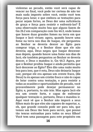 violentas ao pecado, então você será capaz de
vencer no final, você pode ter certeza de não ter
mais nada imposto sobre você, então você tem
força para lutar; e que embora as tentações para
pecar sejam fortes, se Deus der uma suficiência
de graça e força para resistir e enfrentá-las? É
uma observação muito boa que alguns fazem de
Gn 26.2 em comparação com Gn 46.3, onde lemos
que houve duas grandes fomes na terra em que
Isaque e Jacó viviam: agora, quando houve uma
fome na terra nos dias de Isaque, ele perguntou
ao Senhor se deveria descer ao Egito para
comprar trigo, e o Senhor disse que ele não
deveria; aqui, Deus negou que Isaque descesse:
mas depois, quando houve uma fome nos dias de
Jacó, ele também perguntou ao Senhor se deveria
descer, e Deus o mandou ir, Gn 46.3. Agora, por
que o Senhor proibiu Isaque e ainda permitiu que
Jacó descesse ao Egito? Eles dão uma razão muito
boa para isso, que é esta, Deus não deixaria Isaque
cair, porque ele era apenas um crente fraco, (diz
Deus) tu és apenas um cristão fraco e não és capaz
de lutar contra uma tentação, e para resistir a
todas as ocasiões e oportunidades de pecado, você
provavelmente pode desejar permanecer no
Egito; e, portanto, tu não irás. Mas agora Jacó ele
era um crente forte, e capaz de enfrentar
qualquer tentação e, portanto, Deus o mandou ir.
Aqui você vê que o Senhor não imporá a seus
filhos mais do que eles são capazes de suportar, e,
oh, que grande consolo pode ser para nós, que
temos um Deus tão bom para servir, que possui
tão tenras entranhas para todos os seus filhos!
Você tem uma passagem para este propósito em
16
 