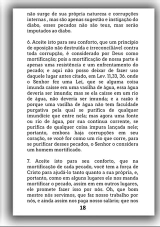 não surge de sua própria natureza e corrupções
internas , mas são apenas sugestão e instigação do
diabo, esses pecados não são teus, mas serão
imputados ao diabo.
6. Aceite isto para seu conforto, que um princípio
de oposição não destruída e irreconciliável contra
toda corrupção, é considerado por Deus como
mortificação; pois a mortificação de nossa parte é
apenas uma resistência e um enfrentamento do
pecado; e aqui não posso deixar de fazer uso
daquele lugar antes citado, em Lev. 11,33, 36. onde
o Senhor fez uma Lei, que se alguma coisa
imunda caísse em uma vasilha de água, essa água
deveria ser imunda; mas se ela caísse em um rio
de água, não deveria ser imunda; e a razão é
porque uma vasilha de água não tem faculdade
purgativa pela qual se purifica de qualquer
imundície que entre nela; mas agora uma fonte
ou rio de água, por sua contínua corrente, se
purifica de qualquer coisa impura lançada nele;
portanto, embora haja corrupções em seu
coração, se você for como um rio que corre, para
se purificar desses pecados, o Senhor o considera
um homem mortificado.
7. Aceite isto para seu conforto, que na
mortificação de cada pecado, você tem a força de
Cristo para ajudá-lo tanto quanto a sua própria, e,
portanto, como em alguns lugares ele nos manda
mortificar o pecado, assim em em outros lugares,
ele promete fazer isso por nós. Oh, que bom
mestre nós servimos, que faz nosso trabalho por
nós, e ainda assim nos paga nosso salário; que nos
18
 