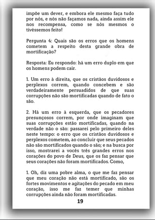 impõe um dever, e embora ele mesmo faça tudo
por nós, e nós não façamos nada, ainda assim ele
nos recompensa, como se nós mesmos o
tivéssemos feito!
Pergunta 4: Quais são os erros que os homens
cometem a respeito desta grande obra de
mortificação?
Resposta: Eu respondo: há um erro duplo em que
os homens podem cair.
1. Um erro à direita, que os cristãos duvidosos e
perplexos correm, quando concebem e são
verdadeiramente persuadidos de que suas
corrupções não são mortificadas quando de fato o
são.
2. Há um erro à esquerda, que os pecadores
presunçosos correm, por onde imaginam que
suas corrupções estão mortificadas, quando na
verdade não o são: passarei pelo primeiro deles
neste tempo: o erro que os cristãos duvidosos e
perplexos cometem, ao concluir que seus pecados
não são mortificados quando o são; e na busca por
isso, mostrarei a vocês três grandes erros nos
corações do povo de Deus, que os faz pensar que
seus corações não foram mortificados. Como,
1. Oh, diz uma pobre alma, o que me faz pensar
que meu coração não está mortificado, são os
fortes movimentos e agitações do pecado em meu
coração, isso me faz temer que minhas
corrupções ainda não foram mortificadas.
19
 