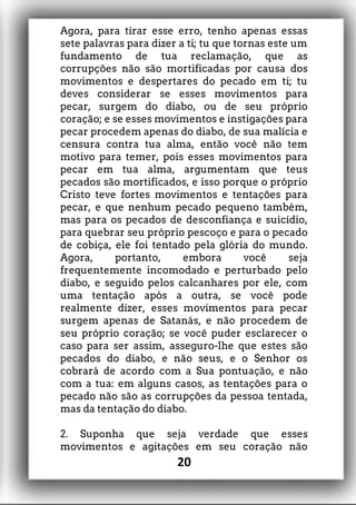 Agora, para tirar esse erro, tenho apenas essas
sete palavras para dizer a ti; tu que tornas este um
fundamento de tua reclamação, que as
corrupções não são mortificadas por causa dos
movimentos e despertares do pecado em ti; tu
deves considerar se esses movimentos para
pecar, surgem do diabo, ou de seu próprio
coração; e se esses movimentos e instigações para
pecar procedem apenas do diabo, de sua malícia e
censura contra tua alma, então você não tem
motivo para temer, pois esses movimentos para
pecar em tua alma, argumentam que teus
pecados são mortificados, e isso porque o próprio
Cristo teve fortes movimentos e tentações para
pecar, e que nenhum pecado pequeno também,
mas para os pecados de desconfiança e suicídio,
para quebrar seu próprio pescoço e para o pecado
de cobiça, ele foi tentado pela glória do mundo.
Agora, portanto, embora você seja
frequentemente incomodado e perturbado pelo
diabo, e seguido pelos calcanhares por ele, com
uma tentação após a outra, se você pode
realmente dizer, esses movimentos para pecar
surgem apenas de Satanás, e não procedem de
seu próprio coração; se você puder esclarecer o
caso para ser assim, asseguro-lhe que estes são
pecados do diabo, e não seus, e o Senhor os
cobrará de acordo com a Sua pontuação, e não
com a tua: em alguns casos, as tentações para o
pecado não são as corrupções da pessoa tentada,
mas da tentação do diabo.
2. Suponha que seja verdade que esses
movimentos e agitações em seu coração não
20
 