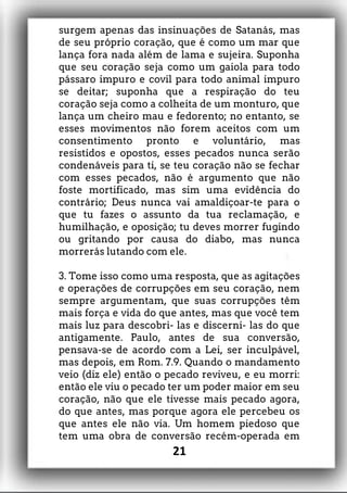 surgem apenas das insinuações de Satanás, mas
de seu próprio coração, que é como um mar que
lança fora nada além de lama e sujeira. Suponha
que seu coração seja como um gaiola para todo
pássaro impuro e covil para todo animal impuro
se deitar; suponha que a respiração do teu
coração seja como a colheita de um monturo, que
lança um cheiro mau e fedorento; no entanto, se
esses movimentos não forem aceitos com um
consentimento pronto e voluntário, mas
resistidos e opostos, esses pecados nunca serão
condenáveis para ti, se teu coração não se fechar
com esses pecados, não é argumento que não
foste mortificado, mas sim uma evidência do
contrário; Deus nunca vai amaldiçoar-te para o
que tu fazes o assunto da tua reclamação, e
humilhação, e oposição; tu deves morrer fugindo
ou gritando por causa do diabo, mas nunca
morrerás lutando com ele.
3. Tome isso como uma resposta, que as agitações
e operações de corrupções em seu coração, nem
sempre argumentam, que suas corrupções têm
mais força e vida do que antes, mas que você tem
mais luz para descobri- las e discerni- las do que
antigamente. Paulo, antes de sua conversão,
pensava-se de acordo com a Lei, ser inculpável,
mas depois, em Rom. 7.9. Quando o mandamento
veio (diz ele) então o pecado reviveu, e eu morri:
então ele viu o pecado ter um poder maior em seu
coração, não que ele tivesse mais pecado agora,
do que antes, mas porque agora ele percebeu os
que antes ele não via. Um homem piedoso que
tem uma obra de conversão recém-operada em
21
 