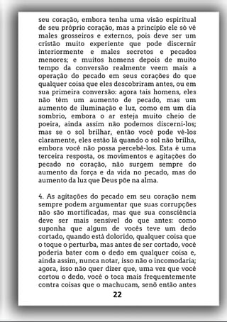 seu coração, embora tenha uma visão espiritual
de seu próprio coração, mas a princípio ele só vê
males grosseiros e externos, pois deve ser um
cristão muito experiente que pode discernir
interiormente e males secretos e pecados
menores; e muitos homens depois de muito
tempo da conversão realmente veem mais a
operação do pecado em seus corações do que
qualquer coisa que eles descobriram antes, ou em
sua primeira conversão: agora tais homens, eles
não têm um aumento de pecado, mas um
aumento de iluminação e luz, como em um dia
sombrio, embora o ar esteja muito cheio de
poeira, ainda assim não podemos discerni-los;
mas se o sol brilhar, então você pode vê-los
claramente, eles estão lá quando o sol não brilha,
embora você não possa percebê-los. Esta é uma
terceira resposta, os movimentos e agitações do
pecado no coração, não surgem sempre do
aumento da força e da vida no pecado, mas do
aumento da luz que Deus põe na alma.
4. As agitações do pecado em seu coração nem
sempre podem argumentar que suas corrupções
não são mortificadas, mas que sua consciência
deve ser mais sensível do que antes: como
suponha que algum de vocês teve um dedo
cortado, quando está dolorido, qualquer coisa que
o toque o perturba, mas antes de ser cortado, você
poderia bater com o dedo em qualquer coisa e,
ainda assim, nunca notar, isso não o incomodaria;
agora, isso não quer dizer que, uma vez que você
cortou o dedo, você o toca mais frequentemente
contra coisas que o machucam, senõ então antes
22
 