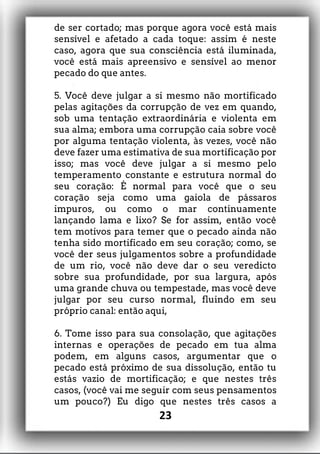 de ser cortado; mas porque agora você está mais
sensível e afetado a cada toque: assim é neste
caso, agora que sua consciência está iluminada,
você está mais apreensivo e sensível ao menor
pecado do que antes.
5. Você deve julgar a si mesmo não mortificado
pelas agitações da corrupção de vez em quando,
sob uma tentação extraordinária e violenta em
sua alma; embora uma corrupção caia sobre você
por alguma tentação violenta, às vezes, você não
deve fazer uma estimativa de sua mortificação por
isso; mas você deve julgar a si mesmo pelo
temperamento constante e estrutura normal do
seu coração: É normal para você que o seu
coração seja como uma gaiola de pássaros
impuros, ou como o mar continuamente
lançando lama e lixo? Se for assim, então você
tem motivos para temer que o pecado ainda não
tenha sido mortificado em seu coração; como, se
você der seus julgamentos sobre a profundidade
de um rio, você não deve dar o seu veredicto
sobre sua profundidade, por sua largura, após
uma grande chuva ou tempestade, mas você deve
julgar por seu curso normal, fluindo em seu
próprio canal: então aqui,
6. Tome isso para sua consolação, que agitações
internas e operações de pecado em tua alma
podem, em alguns casos, argumentar que o
pecado está próximo de sua dissolução, então tu
estás vazio de mortificação; e que nestes três
casos, (você vai me seguir com seus pensamentos
um pouco?) Eu digo que nestes três casos a
23
 