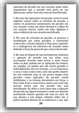 operação do pecado em seu coração, pode antes
argumentar que o pecado está perto de sua
dissolução, então você está vazio de mortificação.
1. No caso das operações do pecado, torná-lo mais
vigilante contra todas as ocasiões de pecado, e
contra os primeiros movimentos do pecado em
seu coração: como um olhar devasso é o olhar de
um coração lascivo, então um olho vigilante é
uma evidência de um coração mortificado.
2. No caso da irritação do pecado, te provoca a
humilhação por esses pecados, e resoluções
contra eles, e fortes súplicas a Deus para capacitá-
lo a subjugá-los; tal estrutura de coração antes
defende a força da graça do que a força do pecado.
3. No caso de depois de tais movimentos violentos
e agitação de pecado em tua alma, suas
corrupções ficarem mais fracas e mais fracas
todos os dias; podem ser as agitações de luxúria,
ou orgulho, ou paixão que são muito grandes e
indisciplinados em teu coração, e tu os lamentas,
e oras e lutas contra eles, mas não podes mantê-
los sob controle; mas se em pouco tempo você
percebe essas agitações do pecado sendo
debilitadas, e se tornam decadentes em força, e
ficar mais fraco e mais fraco, neste caso você não
precisa temer que seu pecado não seja
mortificado. Eu disse a você antes que a agitação
do pecado em alguns homens é como um homem
moribundo doente quando ele está no calor de
sua doença e um ataque violento sobre ele, o
pobre homem doente irá se enfurecer e cair, que
24
 