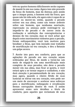 três ou quatro homens dificilmente serão capazes
de mantê-lo em sua cama. Agora isso não procede
da força do homem, mas da doença; pois assim
que o ataque passa, o homem está tão fraco, que
quase não há vida nele, ele agora não é capaz de se
mexer ou mover-se; então, quando o pecado
estiver em sua alma, como um temor ardente
sobre um homem, que nenhuma exortação,
reprovação ou ameaça pode restringir-te ou
impedir-te do pecado e de correr atrás da
realização e satisfação das concupiscências e
desejos do teu coração; mas se você achar que
depois estes movimentos violentos para o pecado,
foram enfraquecidos, você tem motivos para
bendizer a Deus, que tem iniciado esse trabalho
de mortificação no teu coração, e deu a Satanás
um golpe severo.
7. Aceite isto para seu conforto, para que as
agitações do pecado em seu coração sejam
ordenadas por Deus, de modo a torná-las um
meio de engajá-lo em uma mortificação mais
completa de seus pecados; não deve o pecado
mexer em sua alma, mas ficar aí quieto, e você
estará apto a se tornar seguro e cuidadoso, e não
dará atenção à pecaminosidade de seu coração;
mas agora, quando o cheiro fétido de suas
luxúrias se elevar em seu coração, este pode ser
um meio de encorajar e acelerar seus esforços
para a mortificação, subjugação e erradicação
dessas corrupções dentro de você. E assim
apresentei esses sete detalhes a título de
conforto, para aqueles que reclamam de seus
25
 