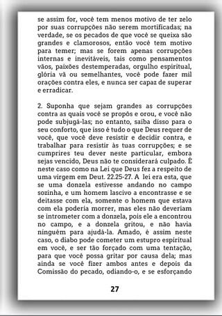se assim for, você tem menos motivo de ter zelo
por suas corrupções não serem mortificadas; na
verdade, se os pecados de que você se queixa são
grandes e clamorosos, então você tem motivo
para temer; mas se forem apenas corrupções
internas e inevitáveis, tais como pensamentos
vãos, paixões destemperadas, orgulho espiritual,
glória vã ou semelhantes, você pode fazer mil
orações contra eles, e nunca ser capaz de superar
e erradicar.
2. Suponha que sejam grandes as corrupções
contra as quais você se propôs e orou, e você não
pode subjugá-las; no entanto, saiba disso para o
seu conforto, que isso é tudo o que Deus requer de
você, que você deve resistir e decidir contra, e
trabalhar para resistir às tuas corrupções; e se
cumprires teu dever neste particular, embora
sejas vencido, Deus não te considerará culpado. É
neste caso como na Lei que Deus fez a respeito de
uma virgem em Deut. 22.25-27. A lei era esta, que
se uma donzela estivesse andando no campo
sozinha, e um homem lascivo a encontrasse e se
deitasse com ela, somente o homem que estava
com ela poderia morrer, mas eles não deveriam
se intrometer com a donzela, pois ele a encontrou
no campo, e a donzela gritou, e não havia
ninguém para ajudá-la. Amado, é assim neste
caso, o diabo pode cometer um estupro espiritual
em você, e ser tão forçado com uma tentação,
para que você possa gritar por causa dela; mas
ainda se você fizer ambos antes e depois da
Comissão do pecado, odiando-o, e se esforçando
27
 