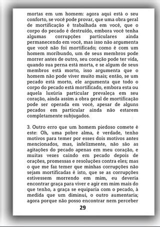 mortas em um homem: agora aqui está o seu
conforto, se você pode provar, que uma obra geral
de mortificação é trabalhada em você, que o
corpo do pecado é destruído, embora você tenha
algumas corrupções particulares ainda
permanecendo em você, mas isso não argumenta
que você não foi mortificado; como é com um
homem moribundo, um de seus membros pode
morrer antes de outro, seu coração pode ter vida,
quando sua perna está morta, e se algum de seus
membros está morto, isso argumenta que o
homem não pode viver muito mais; então, se um
pecado está morto, ele argumenta que todo o
corpo do pecado está mortificado, embora esta ou
aquela luxúria particular prevaleça em seu
coração, ainda assim a obra geral de mortificação
pode ser operada em você, apesar de alguns
pecados em particular ainda não estarem
completamente subjugados.
3. Outro erro que um homem piedoso comete é
este: Oh, uma pobre alma, é verdade, tenho
motivos para temer por esses dois motivos antes
mencionados, mas, infelizmente, não são as
agitações do pecado apenas em meu coração, e
muitas vezes caindo em pecado depois de
orações, promessas e resoluções contra eles; mas
o que me faz temer que minhas corrupções não
sejam mortificadas é isto, que se as corrupções
estivessem morrendo em mim, eu deveria
encontrar graça para viver e agir em mim mais do
que tenho, a graça se equiparia com o pecado, à
medida que um diminui, o outro aumentaria;
agora porque não posso encontrar nem perceber
29
 