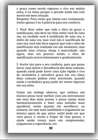a graça como sendo vigorosa e viva em minha
alma, é eu temo porque o pecado ainda não está
morto em meu coração.
Resposta: Para vocês que fazem esta reclamação,
tenho apenas 3 ou 4 palavras para seu conforto.
1. Você deve saber que toda a obra da graça e
santificação, não deve ser feita sobre você de uma
vez, na verdade você é justificado de uma vez, e
eleito de uma vez, mas você não é santificado de
uma vez; você não deve esperar que toda a obra de
santificação seja realizada em um momento, mas
quando uma criança chega à maturidade, não
agora, mas aos poucos; assim, a obra de
santificação ocorre lentamente e gradualmente.
2. Aceite isto para o seu conforto, para que possa
haver uma morte e decadência dos dons comuns,
quando ainda pode haver uma ação rápida e viva
da verdadeira e salvadora graça em sua alma;
dons comuns podem estar morrendo, quando
ainda a verdadeira graça pode ser muito vigorosa
em sua alma.
Como um teólogo observa, que embora um
músico possa tocar melhor com um instrumento
em seus dias mais jovens, e possa cantar mais
harmoniosamente e fazer uma melodia mais
agradável, então quando ele envelhece; no
entanto, ele tem mais habilidade e julgamento na
música agora do que antes: então pode ser que
você perca o verniz e fulgor de tuas graças, e
ainda assim cresça mais em compreensão,
julgamento e experiência, etc.
30
 