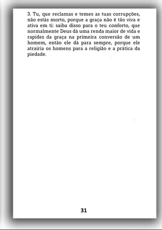 3. Tu, que reclamas e temes as tuas corrupções,
não estás morto, porque a graça não é tão viva e
ativa em ti: saiba disso para o teu conforto, que
normalmente Deus dá uma renda maior de vida e
rapidez da graça na primeira conversão de um
homem, então ele dá para sempre, porque ele
atrairia os homens para a religião e a prática da
piedade.
31
 