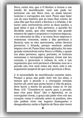 Deus, então isto, que o O Senhor o trouxe a um
estado de mortificação: você não pode ter
interesse em um Deus vivo, se ainda houver
luxúrias e corrupções em você. Posso aqui fazer
uso de uma história que às vezes lhes contei, de
uma ilha que fica entre a Escócia e a Irlanda, e de
haver uma controvérsia entre as duas nações, a
qual delas é que a Ilha pertence, a questão foi
decidida assim, que eles tomarão um grande
número de sapos e serpentes e criaturas impuras,
e os colocarão na ilha, e se essas feras impuras e
venenosas vivessem, então a ilha pertencia à
Escócia; mas se eles morressem, então deveria
pertencer à Irlanda; porque nenhum animal
impuro vive ali. Posso fazer esta aplicação, há uma
grande controvérsia entre Deus e o Diabo, a quem
tua alma pertence, agora, portanto, se luxúrias
venenosas e corrupções impuras vivem em teu
coração, e governam e reinam lá, este é um
argumento que você pertence a Satanás; mas se o
pecado não vive nem reina em você, este é um
argumento inegável de que você pertence a Deus.
2. A necessidade de mortificação consiste nisto,
Porque a graça não pode viver em tua alma, a
menos que o pecado e a corrupção estejam
mortos ali; antes que possa haver a vida da graça,
deve haver a morte do pecado; como se vê em
Rom. 6.11: “Considere-se morto para o pecado,
mas vivo para Deus” (diz o Apóstolo), se as
corrupções vivem, a graça não pode viver em seu
coração; como é relatado sobre os pombos, eles
não podem viver em lugares fumegantes e
desagradáveis; então o Espírito de Deus não viverá
6
 