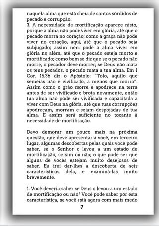 naquela alma que está cheia de cantos sórdidos de
pecado e corrupção.
3. A necessidade de mortificação aparece nisto,
porque a alma não pode viver em glória, até que o
pecado morra no coração: como a graça não pode
viver no coração, aqui, até que o pecado seja
subjugado; assim nem pode a alma viver em
glória no além, até que o pecado esteja morto e
mortificado; como bem se diz que se o pecado não
morre, o pecador deve morrer; se Deus não mata
os teus pecados, o pecado mata a tua alma. Em 1
Cor. 15.36 diz o Apóstolo: “Tolo, aquilo que
semeias não é vivificado, a menos que morra”.
Assim como o grão morre e apodrece na terra
antes de ser vivificado e brota novamente, então
tua alma não pode ser vivificada e capacitada a
viver com Deus na glória, até que tuas corrupções
apodreçam, morram e sejam despojadas de tua
alma. E assim será suficiente no tocante à
necessidade de mortificação.
Devo demorar um pouco mais na próxima
questão, que deve apresentar a você, em terceiro
lugar, algumas descobertas pelas quais você pode
saber, se o Senhor o levou a um estado de
mortificação, se sim ou não; o que pode ser que
alguns de vocês estejam muito desejosos de
saber. Eu irei dar-lhes a descoberta de seis
características dela, e examiná-las muito
brevemente.
1. Você deveria saber se Deus o levou a um estado
de mortificação ou não? Você pode saber por esta
característica, se você está agora com mais medo
7
 