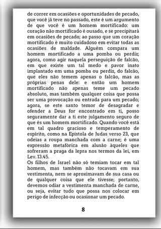 de correr em ocasiões e oportunidades de pecado,
que você já teve no passado, este é um argumento
de que você é um homem mortificado: um
coração não mortificado é ousado, e se precipitará
em ocasiões de pecado; ao passo que um coração
mortificado é muito cuidadoso em evitar todas as
ocasiões de maldade. Alguém compara um
homem mortificado a uma pomba ou perdiz;
agora, como agir naquela perseguição de falcão,
em que existe um tal medo e pavor inato
implantado em uma pomba ou perdiz, do falcão,
que eles não temem apenas o falcão, mas as
próprias penas dele: e então um homem
mortificado não apenas teme um pecado
absoluto, mas também qualquer coisa que possa
ser uma provocação ou entrada para um pecado;
agora, se este santo temor de desagradar e
ofender a Deus for encontrado em ti, posso
seguramente dar a ti este julgamento seguro de
que és um homem mortificado. Quando você está
em tal quadro gracioso e temperamento de
espírito, como na Epístola de Judas verso 23, que
odeias a roupa manchada com a carne; é uma
expressão metafórica em alusão àqueles que
sofreram a praga da lepra nos termos da lei, em
Lev. 13.45.
Os filhos de Israel não só temiam tocar em tal
homem, mas também não tocavam em sua
vestimenta, nem se aproximavam de sua casa ou
de qualquer coisa que ele tivesse; portanto,
devemos odiar a vestimenta manchada de carne,
ou seja, evitar tudo que possa nos colocar em
perigo de infecção ou ocasionar um pecado.
8
 