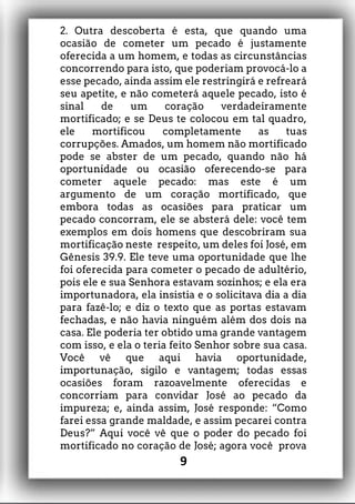 2. Outra descoberta é esta, que quando uma
ocasião de cometer um pecado é justamente
oferecida a um homem, e todas as circunstâncias
concorrendo para isto, que poderiam provocá-lo a
esse pecado, ainda assim ele restringirá e refreará
seu apetite, e não cometerá aquele pecado, isto é
sinal de um coração verdadeiramente
mortificado; e se Deus te colocou em tal quadro,
ele mortificou completamente as tuas
corrupções. Amados, um homem não mortificado
pode se abster de um pecado, quando não há
oportunidade ou ocasião oferecendo-se para
cometer aquele pecado: mas este é um
argumento de um coração mortificado, que
embora todas as ocasiões para praticar um
pecado concorram, ele se absterá dele: você tem
exemplos em dois homens que descobriram sua
mortificação neste respeito, um deles foi José, em
Gênesis 39.9. Ele teve uma oportunidade que lhe
foi oferecida para cometer o pecado de adultério,
pois ele e sua Senhora estavam sozinhos; e ela era
importunadora, ela insistia e o solicitava dia a dia
para fazê-lo; e diz o texto que as portas estavam
fechadas, e não havia ninguém além dos dois na
casa. Ele poderia ter obtido uma grande vantagem
com isso, e ela o teria feito Senhor sobre sua casa.
Você vê que aqui havia oportunidade,
importunação, sigilo e vantagem; todas essas
ocasiões foram razoavelmente oferecidas e
concorriam para convidar José ao pecado da
impureza; e, ainda assim, José responde: “Como
farei essa grande maldade, e assim pecarei contra
Deus?” Aqui você vê que o poder do pecado foi
mortificado no coração de José; agora você prova
9
 