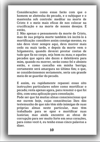 Considerações como essas farão com que o
homem se abstenha do pecado, e o subjugue e o
mantenha sob controle: meditar na morte de
Cristo é o meio mais eficaz de nos colocar na
crucificação e na morte de nossos desejos. E
então,
2. Não apenas o pensamento da morte de Cristo,
mas de sua própria morte também irá incitá-lo à
mortificação: considere assim consigo mesmo, eu
não devo viver sempre aqui, devo morrer mais
cedo ou mais tarde, e depois da morte vem o
Julgamento, quando deverei prestar contas de
tudo que fiz no corpo, seja bom ou mau; e aqueles
pecados que agora são doces e deleitáveis para
mim, quando eu morrer, serão como fel e absinto
então, e como cascalho em minha barriga;
certamente será amargura no último fim; o que,
se considerássemos seriamente, seria um grande
meio de se guardar do pecado.
E assim, eu rapidamente repassei essas oito
instruções particulares sobre como mortificar o
pecado; resta apenas agora, para resumir o que foi
dito, com uma aplicação para consolação.
Pode ser que há muitas almas conscienciosas que
me ouvem hoje, cujas consciências lhes dão
testemunho de que não têm sido inimigas de suas
próprias almas neste particular, mas têm
trabalhado para se opor e mortificar suas
luxúrias; mas ainda encontre as obras de
corrupção para ser muito forte em seus corações,
para como você é, eu tenho essas cinco palavras a
dizer.
10
 
