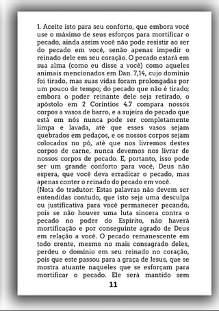 1. Aceite isto para seu conforto, que embora você
use o máximo de seus esforços para mortificar o
pecado, ainda assim você não pode resistir ao ser
do pecado em você, senão apenas impedir o
reinado dele em seu coração. O pecado estará em
sua alma (como eu disse a você) como aqueles
animais mencionados em Dan. 7,14, cujo domínio
foi tirado, mas suas vidas foram prolongadas por
um pouco de tempo; do pecado que não é tirado;
embora o poder reinante dele seja retirado, o
apóstolo em 2 Coríntios 4.7 compara nossos
corpos a vasos de barro, e a sujeira do pecado que
está em nós nunca pode ser completamente
limpa e lavada, até que esses vasos sejam
quebrados em pedaços, e os nossos corpos sejam
colocados no pó, até que nos livremos destes
corpos de carne, nunca devemos nos livrar de
nossos corpos de pecado. E, portanto, isso pode
ser um grande conforto para você, Deus não
espera, que você deva erradicar o pecado, mas
apenas conter o reinado do pecado em você.
(Nota do tradutor: Estas palavras não devem ser
entendidas contudo, que isto seja uma desculpa
ou justificativa para você permanecer pecando,
pois se não houver uma luta sincera contra o
pecado no poder do Espírito, não haverá
mortificação e por conseguinte agrado de Deus
em relação a você. O pecado remanescente em
todo crente, mesmo no mais consagrado deles,
perdeu o domínio em seu reinado no coração,
pois que este passou para a graça de Jesus, que se
mostra atuante naqueles que se esforçam para
mortificar o pecado. Ele será mantido sem
11
 