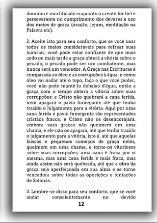 domínio e mortificado enquanto o crente for fiel e
perseverante no cumprimento dos deveres e uso
dos meios de graça (oração, jejum, meditação na
Palavra etc).
2. Aceite isto para seu conforto, que se você usar
todos os meios consideráveis para refrear suas
luxúrias, você pode estar confiante de que mais
cedo ou mais tarde a graça obterá a vitória sobre o
pecado; o pecado pode ser um combatente, mas
nunca será um vencedor. A Graça nas Escrituras é
comparada ao óleo e as corrupções à água: e como
óleo vai nadar até o topo, faça o que você puder,
você não pode mantê-lo debaixo d'água, então a
graça com o tempo obterá a vitória sobre suas
corrupções: e Cristo não quebrará a cana ferida,
nem apagará o pavio fumegante até que tenha
trazido o Julgamento para a vitória. Aqui por uma
cana ferida e pavio fumegante são representados
cristãos fracos, e Cristo não os desencorajará,
embora suas graças não queimem em uma
chama, e ele não os apagará, até que tenha trazido
o julgamento para a vitória, isto é, até que aquelas
faíscas e pequenos começos de graça neles,
queimem em uma chama, e torne-os vitoriosos
sobre suas corrupções; uma cana é fraca por si
mesma, mas uma cana ferida é mais fraca, mas
ainda assim não será quebrada, até que a obra da
graça seja aperfeiçoada em sua alma e se torne
vencedora sobre todas as oposições e tentações
de Satanás.
3. Lembre-se disso para seu conforto, que se você
andar conscientemente no devido
12
 