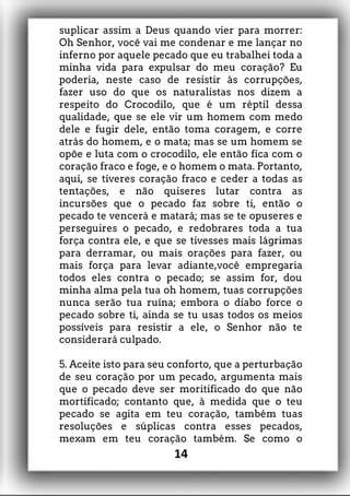 suplicar assim a Deus quando vier para morrer:
Oh Senhor, você vai me condenar e me lançar no
inferno por aquele pecado que eu trabalhei toda a
minha vida para expulsar do meu coração? Eu
poderia, neste caso de resistir às corrupções,
fazer uso do que os naturalistas nos dizem a
respeito do Crocodilo, que é um réptil dessa
qualidade, que se ele vir um homem com medo
dele e fugir dele, então toma coragem, e corre
atrás do homem, e o mata; mas se um homem se
opõe e luta com o crocodilo, ele então fica com o
coração fraco e foge, e o homem o mata. Portanto,
aqui, se tiveres coração fraco e ceder a todas as
tentações, e não quiseres lutar contra as
incursões que o pecado faz sobre ti, então o
pecado te vencerá e matará; mas se te opuseres e
perseguires o pecado, e redobrares toda a tua
força contra ele, e que se tivesses mais lágrimas
para derramar, ou mais orações para fazer, ou
mais força para levar adiante,você empregaria
todos eles contra o pecado; se assim for, dou
minha alma pela tua oh homem, tuas corrupções
nunca serão tua ruína; embora o diabo force o
pecado sobre ti, ainda se tu usas todos os meios
possíveis para resistir a ele, o Senhor não te
considerará culpado.
5. Aceite isto para seu conforto, que a perturbação
de seu coração por um pecado, argumenta mais
que o pecado deve ser moritificado do que não
mortificado; contanto que, à medida que o teu
pecado se agita em teu coração, também tuas
resoluções e súplicas contra esses pecados,
mexam em teu coração também. Se como o
14
 