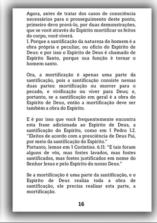 Agora, antes de tratar dos casos de consciência
necessários para o prosseguimento deste ponto,
primeiro devo prová-lo, por duas demonstrações,
que se você através do Espírito mortificar os feitos
do corpo, você viverá.
1. Porque a santificação da natureza do homem é a
obra própria e peculiar, ou ofício do Espírito de
Deus: e por isso o Espírito de Deus é chamado de
Espírito Santo, porque sua função é tornar o
homem santo.
Ora, a mortificação é apenas uma parte da
santificação, pois a santificação consiste nessas
duas partes: mortificação ou morrer para o
pecado, e vivificação ou viver para Deus; e,
portanto, se a santificação em geral é a obra do
Espírito de Deus, então a mortificação deve ser
também a obra do Espírito.
E é por isso que você frequentemente encontra
esta frase adicionada ao Espírito de Deus, a
santificação do Espírito, como em 1 Pedro 1.2.
“Eleitos de acordo com a presciência de Deus Pai,
por meio da santificação do Espírito.”
Portanto, lemos em 1 Coríntios. 6.11: “E tais foram
alguns de vós, mas fostes lavados, mas fostes
santificados, mas fostes justificados em nome do
Senhor Jesus e pelo Espírito do nosso Deus.”
Se a mortificação é uma parte da santificação, e o
Espírito de Deus realiza toda a obra de
santificação, ele precisa realizar esta parte, a
mortificação.
16
 