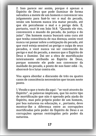 2. Isso parece ser assim, porque é apenas o
Espírito de Deus que pode iluminar de forma
salvadora a mente de um homem e convencer seu
julgamento para fazê-lo ver o mal do pecado,
senão um homem nunca iria matar pecado, até
que ele percebesse o mal e o perigo dele. E,
portanto, você lê em João 16.8. “Quando ele vier,
convencerá o mundo do pecado, da justiça e do
juízo”. Um homem nunca buscará uma cura até
que tenha consciência de sua doença; assim você
nunca vai passar sobre a extirpação do pecado, até
que você esteja sensível ao perigo e culpa de seus
pecados, e você nunca vai ser convencido do
perigo e mal do pecado, a menos que o Espírito de
Deus o ilumine. Daí ser a obra de mortificação
inteiramente atribuída ao Espírito de Deus,
porque somente ele pode nos convencer da
maldade do pecado, a ponto de nos fazer odiá - lo,
aborrecê-lo e lutar contra ele.
Vou agora abordar a discussão de três ou quatro
casos de consciência necessários que tocam neste
ponto.
1. Vendo o que o texto diz aqui : “se você através do
Espírito”, as palavras implicam, que há outro tipo
de mortificação que não é operado pela ajuda do
Espírito, mas pelo próprio poder de um homem,
por boa natureza ou educação, e , portanto, devo
mostrar-lhe a diferença entre as corrupções
mortificadas pelo poder do Espírito de Deus e as
corrupções apenas restringidas pelo poder da
natureza.
17
 